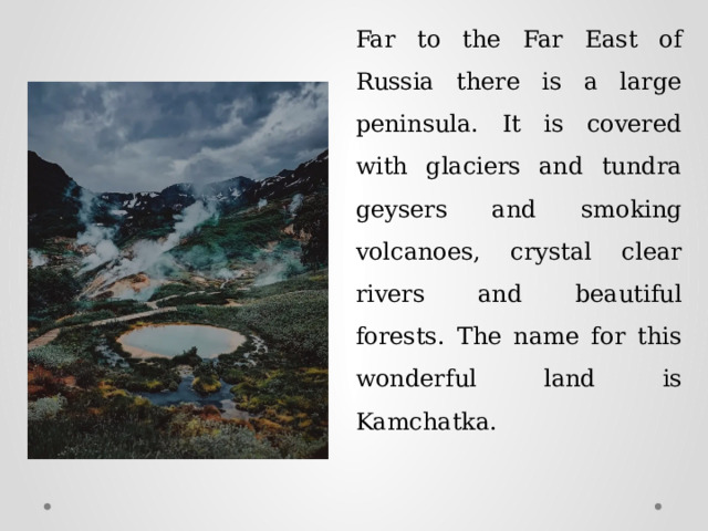 Far to the Far East of Russia there is a large peninsula. It is covered with glaciers and tundra geysers and smoking volcanoes, crystal clear rivers and beautiful forests. The name for this wonderful land is Kamchatka. 