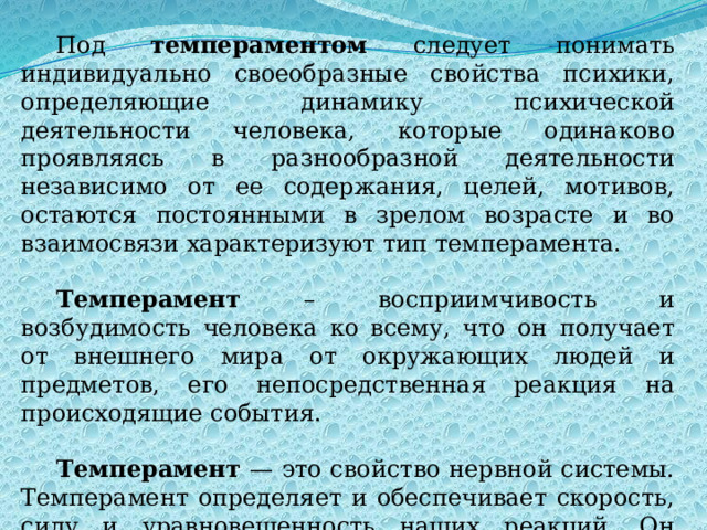Под темпераментом следует понимать индивидуально своеобразные свойства психики, определяющие динамику психической деятельности человека, которые одинаково проявляясь в разнообразной деятельности независимо от ее содержания, целей, мотивов, остаются постоянными в зрелом возрасте и во взаимосвязи характеризуют тип темперамента. Темперамент – восприимчивость и возбудимость человека ко всему, что он получает от внешнего мира от окружающих людей и предметов, его непосредственная реакция на происходящие события. Темперамент — это свойство нервной системы. Темперамент определяет и обеспечивает скорость, силу и уравновешенность наших реакций. Он проявляется в мышлении, речи манере общения. 