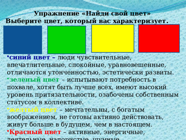 синий цвет – люди чувствительные, впечатлительные, спокойные, уравновешенные, отличаются утонченностью, эстетически развиты. зеленый цвет – испытывают потребность в похвале, хотят быть лучше всех, имеют высокий уровень притязательности, озабочены собственным статусом в коллективе. желтый цвет – мечтательны, с богатым воображением, не готовы активно действовать, живут больше в будущем, чем в настоящем. Красный цвет – активные, энергичные, деятельные, напористые, шумные. Упражнение « Найди свой цвет » Выберите цвет, который вас характеризует . 