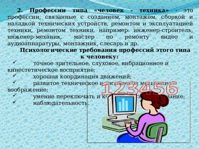 2. Профессии типа «человек - техника» - это профессии, связанные с созданием, монтажом, сборкой и наладкой технических устройств, ремонтом и эксплуатацией техники, ремонтом техники, например: инженер-строитель, инженер-механик, мастер по ремонту видео и аудиоаппаратуры, монтажник, слесарь и др. Психологические требования профессий этого типа к человеку:          точное зрительное, слуховое, вибрационное и кинестетическое восприятие;          хорошая координация движений;          развитое техническое и творческое мышление и воображение;          умение переключать и концентрировать внимание;          наблюдательность. 