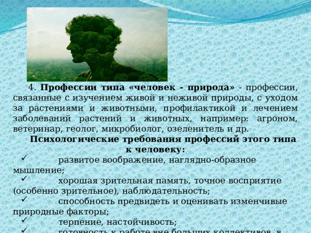 4. Профессии типа «человек - природа» - профессии, связанные с изучением живой и неживой природы, с уходом за растениями и животными, профилактикой и лечением заболеваний растений и животных, например: агроном, ветеринар, геолог, микробиолог, озеленитель и др. Психологические требования профессий этого типа к человеку:            развитое воображение, наглядно-образное мышление;            хорошая зрительная память, точное восприятие (особенно зрительное), наблюдательность;            способность предвидеть и оценивать изменчивые природные факторы;            терпение, настойчивость;            готовность к работе вне больших коллективов, в трудных погодных условиях. 