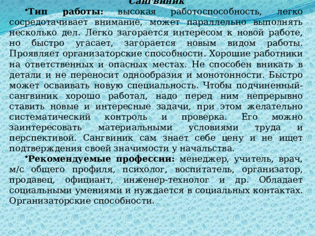 Сангвиник Тип работы: высокая работоспособность, легко сосредотачивает внимание, может параллельно выполнять несколько дел. Легко загорается интересом к новой работе, но быстро угасает, загорается новым видом работы. Проявляет организаторские способности. Хорошие работники на ответственных и опасных местах. Не способен вникать в детали и не переносит однообразия и монотонности. Быстро может осваивать новую специальность. Чтобы подчиненный-сангвиник хорошо работал, надо перед ним непрерывно ставить новые и интересные задачи, при этом желательно систематический контроль и проверка. Его можно заинтересовать материальными условиями труда и перспективой. Сангвиник сам знает себе цену и не ищет подтверждения своей значимости у начальства. Рекомендуемые профессии: менеджер, учитель, врач, м/с общего профиля, психолог, воспитатель, организатор, продавец, официант, инженер-технолог и др. Обладает социальными умениями и нуждается в социальных контактах. Организаторские способности. 