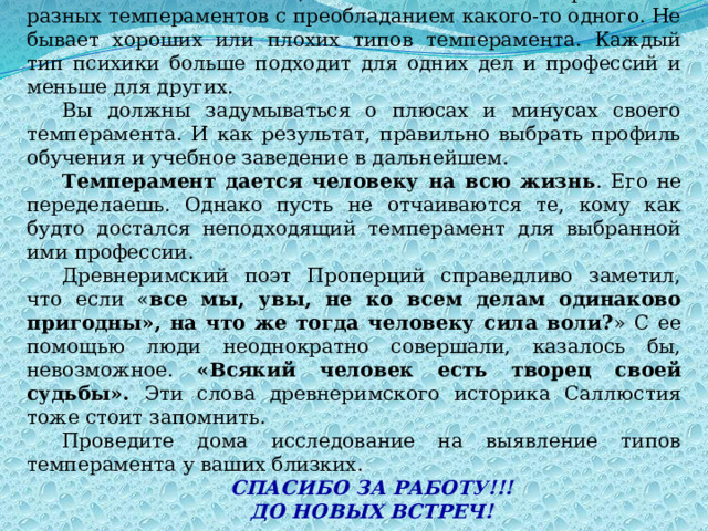 Психологи считают , что человек – это скорее смесь разных темпераментов с преобладанием какого-то одного. Не бывает хороших или плохих типов темперамента. Каждый тип психики больше подходит для одних дел и профессий и меньше для других. Вы должны задумываться о плюсах и минусах своего темперамента. И как результат, правильно выбрать профиль обучения и учебное заведение в дальнейшем. Темперамент дается человеку на всю жизнь . Его не переделаешь. Однако пусть не отчаиваются те, кому как будто достался неподходящий темперамент для выбранной ими профессии. Древнеримский поэт Проперций справедливо заметил, что если « все мы, увы, не ко всем делам одинаково пригодны», на что же тогда человеку сила воли? » С ее помощью люди неоднократно совершали, казалось бы, невозможное. «Всякий человек есть творец своей судьбы». Эти слова древнеримского историка Саллюстия тоже стоит запомнить. Проведите дома исследование на выявление типов темперамента у ваших близких. СПАСИБО ЗА РАБОТУ!!! ДО НОВЫХ ВСТРЕЧ! 