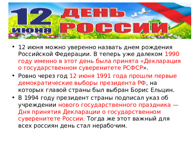 12 июня можно уверенно назвать днем рождения Российской Федерации. В теперь уже далеком 1990 году именно в этот день была принята «Декларация о государственном суверенитете РСФСР ». Ровно через год 12 июня 1991 года прошли первые демократические выборы президента РФ , на которых главой страны был выбран Борис Ельцин. В 1994 году президент страны подписал указ об учреждении нового государственного праздника — Дня принятия Декларации о государственном суверенитете России. Тогда же этот важный для всех россиян день стал нерабочим. 