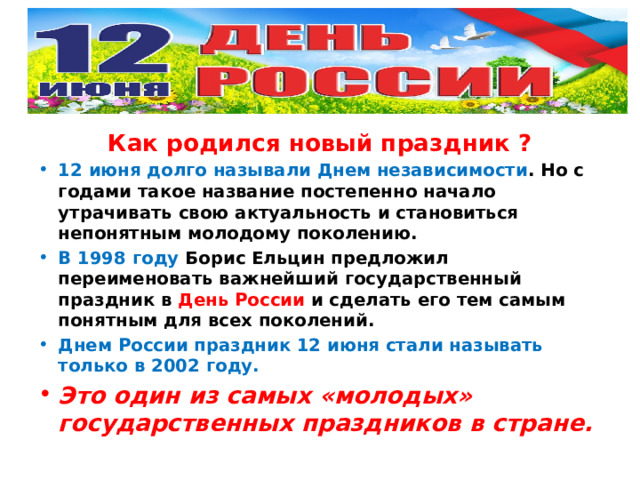 Как родился новый праздник ? 12 июня долго называли Днем независимости . Но с годами такое название постепенно начало утрачивать свою актуальность и становиться непонятным молодому поколению. В 1998 году Борис Ельцин предложил переименовать важнейший государственный праздник в День России и сделать его тем самым понятным для всех поколений. Днем России праздник 12 июня стали называть только в 2002 году. Это один из самых «молодых» государственных праздников в стране. 