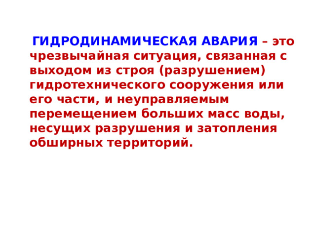  ГИДРОДИНАМИЧЕСКАЯ АВАРИЯ – это чрезвычайная ситуация, связанная с выходом из строя (разрушением) гидротехнического сооружения или его части, и неуправляемым перемещением больших масс воды, несущих разрушения и затопления обширных территорий.  
