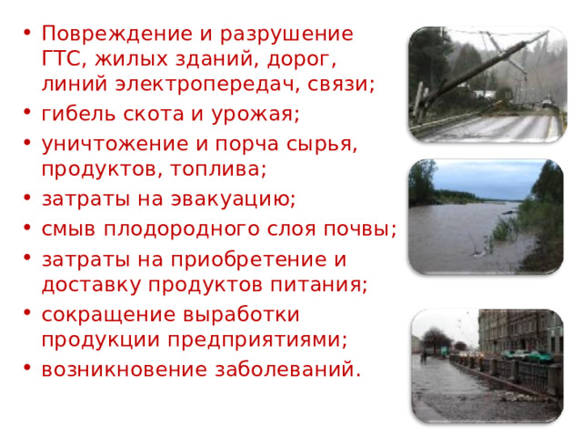 Повреждение и разрушение ГТС, жилых зданий, дорог, линий электропередач, связи; гибель скота и урожая; уничтожение и порча сырья, продуктов, топлива; затраты на эвакуацию; смыв плодородного слоя почвы; затраты на приобретение и доставку продуктов питания; сокращение выработки продукции предприятиями; возникновение заболеваний. 