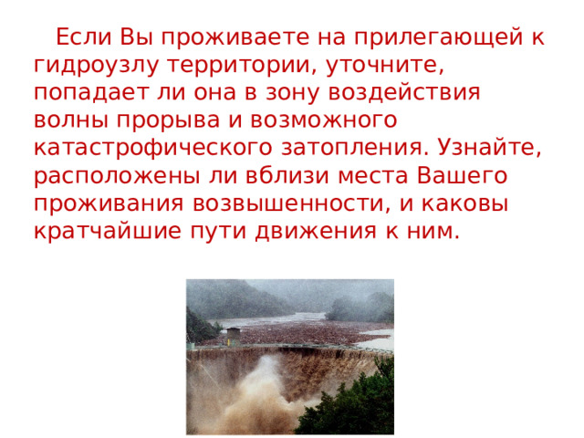  Если Вы проживаете на прилегающей к гидроузлу территории, уточните, попадает ли она в зону воздействия волны прорыва и возможного катастрофического затопления. Узнайте, расположены ли вблизи места Вашего проживания возвышенности, и каковы кратчайшие пути движения к ним. 
