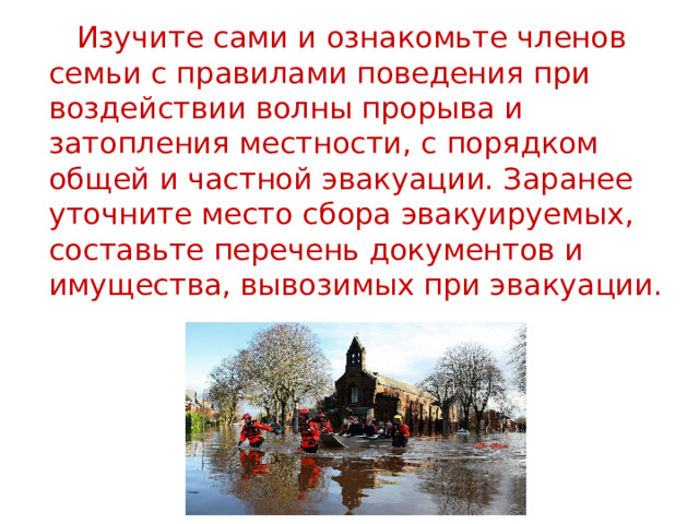  Изучите сами и ознакомьте членов семьи с правилами поведения при воздействии волны прорыва и затопления местности, с порядком общей и частной эвакуации. Заранее уточните место сбора эвакуируемых, составьте перечень документов и имущества, вывозимых при эвакуации. 