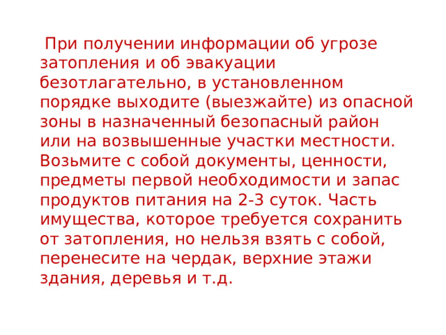  При получении информации об угрозе затопления и об эвакуации безотлагательно, в установленном порядке выходите (выезжайте) из опасной зоны в назначенный безопасный район или на возвышенные участки местности. Возьмите с собой документы, ценности, предметы первой необходимости и запас продуктов питания на 2-3 суток. Часть имущества, которое требуется сохранить от затопления, но нельзя взять с собой, перенесите на чердак, верхние этажи здания, деревья и т.д. 
