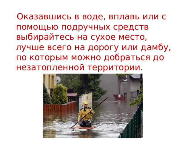  Оказавшись в воде, вплавь или с помощью подручных средств выбирайтесь на сухое место, лучше всего на дорогу или дамбу, по которым можно добраться до незатопленной территории. 