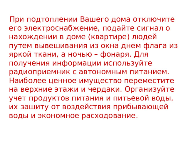  При подтоплении Вашего дома отключите его электроснабжение, подайте сигнал о нахождении в доме (квартире) людей путем вывешивания из окна днем флага из яркой ткани, а ночью – фонаря. Для получения информации используйте радиоприемник с автономным питанием. Наиболее ценное имущество переместите на верхние этажи и чердаки. Организуйте учет продуктов питания и питьевой воды, их защиту от воздействия прибывающей воды и экономное расходование. 
