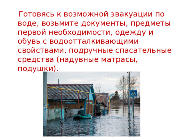  Готовясь к возможной эвакуации по воде, возьмите документы, предметы первой необходимости, одежду и обувь с водоотталкивающими свойствами, подручные спасательные средства (надувные матрасы, подушки). 