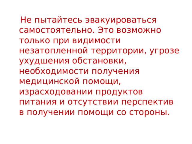  Не пытайтесь эвакуироваться самостоятельно. Это возможно только при видимости незатопленной территории, угрозе ухудшения обстановки, необходимости получения медицинской помощи, израсходовании продуктов питания и отсутствии перспектив в получении помощи со стороны. 