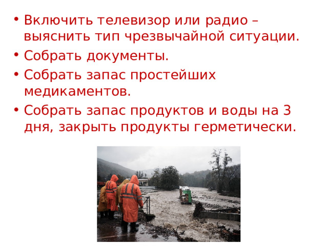Включить телевизор или радио – выяснить тип чрезвычайной ситуации. Собрать документы. Собрать запас простейших медикаментов. Собрать запас продуктов и воды на 3 дня, закрыть продукты герметически. 