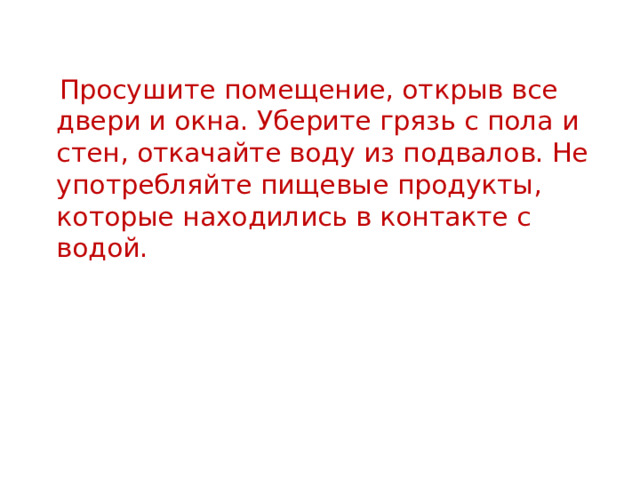  Просушите помещение, открыв все двери и окна. Уберите грязь с пола и стен, откачайте воду из подвалов. Не употребляйте пищевые продукты, которые находились в контакте с водой. 