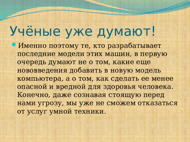 Учёные уже думают! Именно поэтому те, кто разрабатывает последние модели этих машин, в первую очередь думают не о том, какие еще нововведения добавить в новую модель компьютера, а о том, как сделать ее менее опасной и вредной для здоровья человека. Конечно, даже сознавая стоящую перед нами угрозу, мы уже не сможем отказаться от услуг умной техники. 
