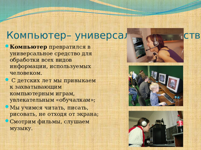 Компьютер– универсальное средство Компьютер превратился в универсальное средство для обработки всех видов информации, используемых человеком.  С детских лет мы привыкаем к захватывающим компьютерным играм, увлекательным «обучалкам»; Мы учимся читать, писать, рисовать, не отходя от экрана; Смотрим фильмы, слушаем музыку. 