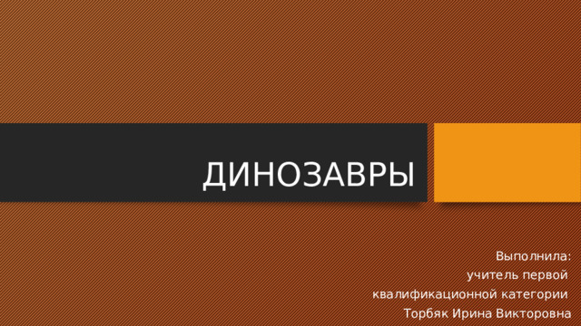ДИНОЗАВРЫ Выполнила:  учитель первой квалификационной категории Торбяк Ирина Викторовна 