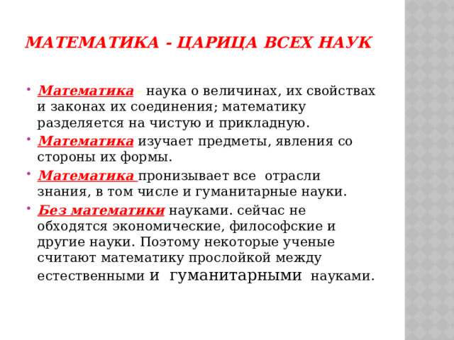 Математика - царица всех наук   Математика  - наука о величинах, их свойствах и законах их соединения; математику разделяется на чистую и прикладную. Математика  изучает предметы, явления со стороны их формы. Математика пронизывает все отрасли знания, в том числе и гуманитарные науки. Без математики  науками. сейчас не обходятся экономические, философские и другие науки. Поэтому некоторые ученые считают математику прослойкой между естественными и гуманитарными  науками. 