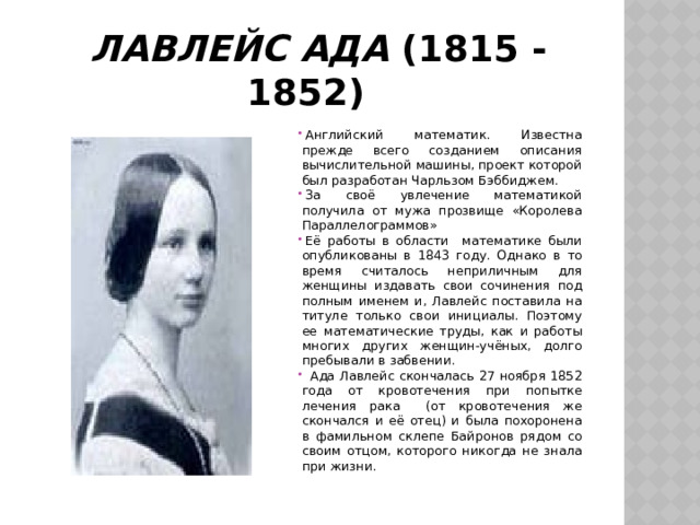  Лавлейс Ада  (1815 -1852) Английский математик. Известна прежде всего созданием описания вычислительной машины, проект которой был разработан Чарльзом Бэббиджем. За своё увлечение математикой получила от мужа прозвище «Королева Параллелограммов» Её работы в области математике были опубликованы в 1843 году. Однако в то время считалось неприличным для женщины издавать свои сочинения под полным именем и, Лавлейс поставила на титуле только свои инициалы. Поэтому ее математические труды, как и работы многих других женщин-учёных, долго пребывали в забвении.  Ада Лавлейс скончалась 27 ноября 1852 года от кровотечения при попытке лечения рака (от кровотечения же скончался и её отец) и была похоронена в фамильном склепе Байронов рядом со своим отцом, которого никогда не знала при жизни. 