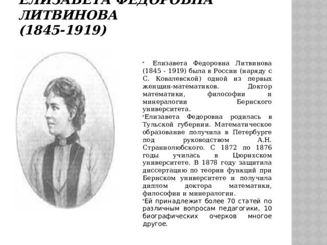 Елизавета Федоровна Литвинова  (1845-1919)      Елизавета Федоровна Литвинова (1845 - 1919) была в России (наряду с С. Ковалевской) одной из первых женщин-математиков. Доктор математики, философии и минералогии Бернского университета. Елизавета Федоровна родилась в Тульской губернии. Математическое образование получила в Петербурге под руководством А.Н. Страннолюбского. С 1872 по 1876 годы училась в Цюрихском университете. В 1878 году защитила диссертацию по теории функций при Бернском университете и получила диплом доктора математики, философии и минералогии . Ей принадлежит более 70 статей по различным вопросам педагогики, 10 биографических очерков многое другое. 