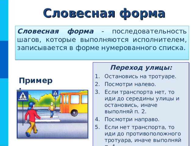 Словесная форма Словесная форма - последовательность шагов, которые выполняются исполнителем, записывается в форме нумерованного списка. Переход улицы: Остановись на тротуаре. Посмотри налево. Если транспорта нет, то иди до середины улицы и остановись, иначе выполняй п. 2. Посмотри направо. Если нет транспорта, то иди до противоположного тротуара, иначе выполняй п. 4. Пример: 