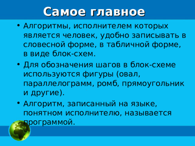 Самое главное Алгоритмы, исполнителем которых является человек, удобно записывать в словесной форме, в табличной форме, в виде блок-схем. Для обозначения шагов в блок-схеме используются фигуры (овал, параллелограмм, ромб, прямоугольник и другие). Алгоритм, записанный на языке, понятном исполнителю, называется программой. 