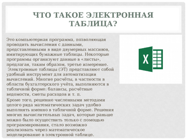ЧТО ТАКОЕ ЭЛЕКТРОННАЯ ТАБЛИЦА? Это компьютерная программа, позволяющая проводить вычисления с данными, представленными в виде двумерных массивов, имитирующих бумажные таблицы. Некоторые программы организуют данные в «листы», предлагая, таким образом, третье измерение.  Электронные таблицы (ЭТ) представляют собой удобный инструмент для автоматизации вычислений. Многие расчёты, в частности в области бухгалтерского учёта, выполняются в табличной форме: балансы, расчётные ведомости, сметы расходов и т. п. Кроме того, решение численными методами целого ряда математических задач удобно выполнять именно в табличной форме. Решения многих вычислительных задач, которые раньше можно было осуществить только с помощью программирования, стало возможно реализовать через математическое моделирование в электронной таблице. 