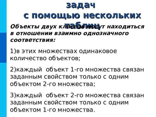 Решение логических задач  с помощью нескольких таблиц Объекты двух классов могут находиться  в отношении взаимно однозначного соответствия: в этих множествах одинаковое количество объектов; каждый объект 1-го множества связан заданным свойством только с одним объектом 2-го множества; каждый объект 2-го множества связан заданным свойством только с одним объектом 1-го множества. 