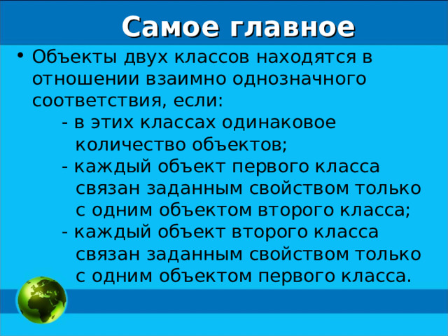 Самое главное Объекты двух классов находятся в отношении взаимно однозначного соответствия, если: - в этих классах одинаковое количество объектов; - каждый объект первого класса связан заданным свойством только с одним объектом второго класса; - каждый объект второго класса связан заданным свойством только с одним объектом первого класса. - в этих классах одинаковое количество объектов; - каждый объект первого класса связан заданным свойством только с одним объектом второго класса; - каждый объект второго класса связан заданным свойством только с одним объектом первого класса. 