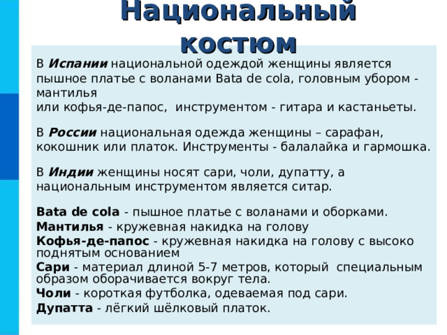 Национальный костюм В Испании национальной одеждой женщины является пышное платье с воланами Bata de cola , головным убором - мантилья  или кофья-де-папос, инструментом - гитара и кастаньеты. В России национальная одежда женщины – сарафан, кокошник или платок. Инструменты - балалайка и гармошка. В Индии женщины носят сари, чоли, дупатту, а национальным инструментом является ситар. Bata de cola - пышное платье с воланами и оборками. Мантилья - кружевная накидка на голову Кофья-де-папос - кружевная накидка на голову с высоко поднятым основанием Сари - материал длиной 5-7 метров, который специальным образом оборачивается вокруг тела. Чоли - короткая футболка, одеваемая под сари. Дупатта - лёгкий шёлковый платок.  