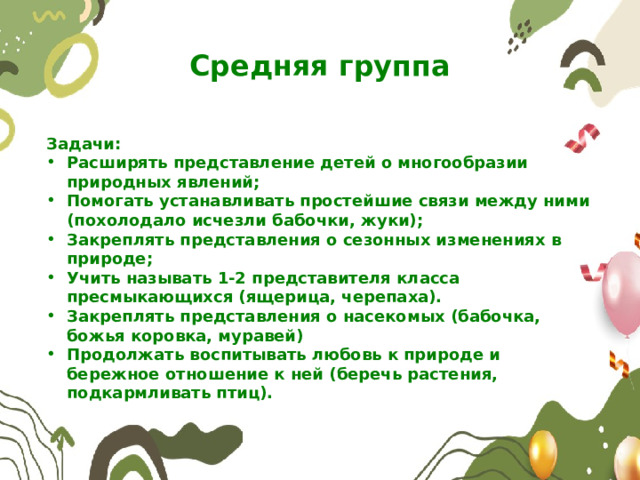 Средняя группа Задачи: Расширять представление детей о многообразии природных явлений; Помогать устанавливать простейшие связи между ними (похолодало исчезли бабочки, жуки); Закреплять представления о сезонных изменениях в природе; Учить называть 1-2 представителя класса пресмыкающихся (ящерица, черепаха). Закреплять представления о насекомых (бабочка, божья коровка, муравей) Продолжать воспитывать любовь к природе и бережное отношение к ней (беречь растения, подкармливать птиц). 