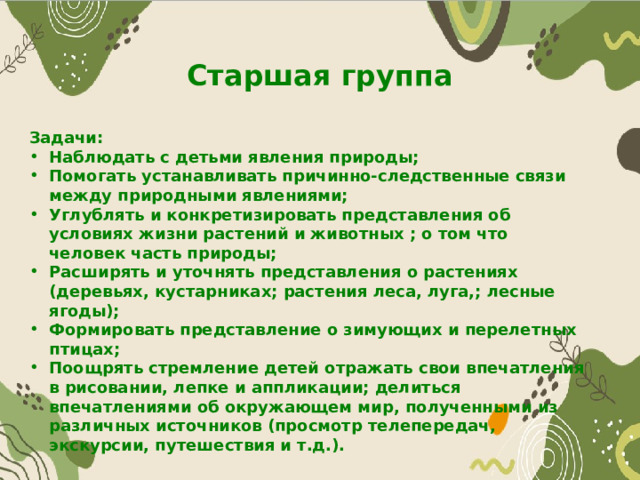 Старшая группа Задачи: Наблюдать с детьми явления природы; Помогать устанавливать причинно-следственные связи между природными явлениями; Углублять и конкретизировать представления об условиях жизни растений и животных ; о том что человек часть природы; Расширять и уточнять представления о растениях (деревьях, кустарниках; растения леса, луга,; лесные ягоды); Формировать представление о зимующих и перелетных птицах; Поощрять стремление детей отражать свои впечатления в рисовании, лепке и аппликации; делиться впечатлениями об окружающем мир, полученными из различных источников (просмотр телепередач, экскурсии, путешествия и т.д.). 
