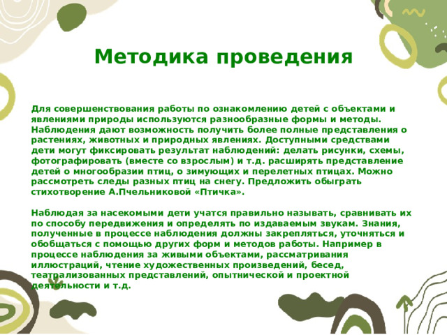 Методика проведения Для совершенствования работы по ознакомлению детей с объектами и явлениями природы используются разнообразные формы и методы. Наблюдения дают возможность получить более полные представления о растениях, животных и природных явлениях. Доступными средствами дети могут фиксировать результат наблюдений: делать рисунки, схемы, фотографировать (вместе со взрослым) и т.д. расширять представление детей о многообразии птиц, о зимующих и перелетных птицах. Можно рассмотреть следы разных птиц на снегу. Предложить обыграть стихотворение А.Пчельниковой «Птичка».  Наблюдая за насекомыми дети учатся правильно называть, сравнивать их по способу передвижения и определять по издаваемым звукам. Знания, полученные в процессе наблюдения должны закрепляться, уточняться и обобщаться с помощью других форм и методов работы. Например в процессе наблюдения за живыми объектами, рассматривания иллюстраций, чтение художественных произведений, бесед, театрализованных представлений, опытнической и проектной деятельности и т.д. 