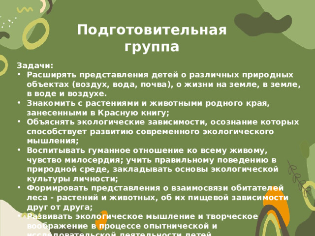 Подготовительная группа Задачи: Расширять представления детей о различных природных объектах (воздух, вода, почва), о жизни на земле, в земле, в воде и воздухе. Знакомить с растениями и животными родного края, занесенными в Красную книгу; Объяснять экологические зависимости, осознание которых способствует развитию современного экологического мышления; Воспитывать гуманное отношение ко всему живому, чувство милосердия; учить правильному поведению в природной среде, закладывать основы экологической культуры личности; Формировать представления о взаимосвязи обитателей леса - растений и животных, об их пищевой зависимости друг от друга; Развивать экологическое мышление и творческое воображение в процессе опытнической и исследовательской деятельности детей. 
