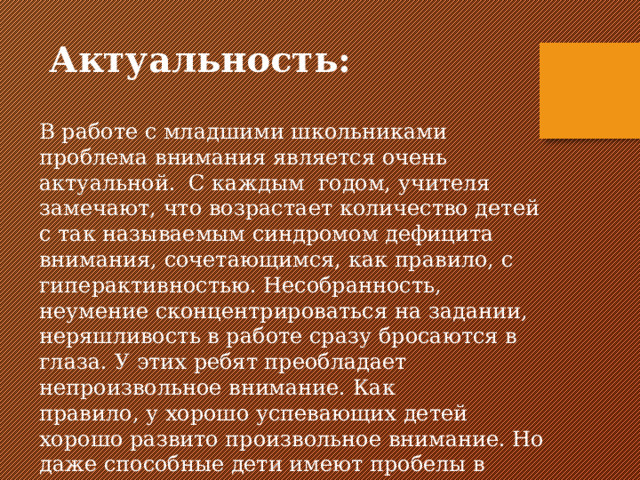 Актуальность: В работе с младшими школьниками проблема внимания является очень актуальной. С каждым годом, учителя замечают, что возрастает количество детей с так называемым синдромом дефицита внимания, сочетающимся, как правило, с гиперактивностью. Несобранность, неумение сконцентрироваться на задании, неряшливость в работе сразу бросаются в глаза. У этих ребят преобладает непроизвольное внимание. Как правило, у хорошо успевающих детей хорошо развито произвольное внимание. Но даже способные дети имеют пробелы в знаниях. 