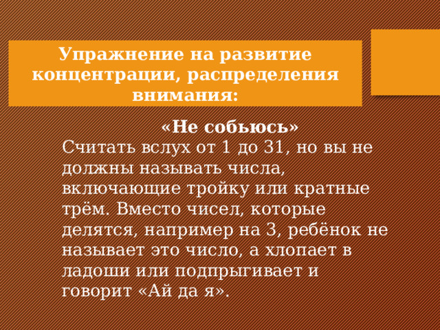 Упражнение на развитие концентрации, распределения внимания:   «Не собьюсь» Считать вслух от 1 до 31, но вы не должны называть числа, включающие тройку или кратные трём. Вместо чисел, которые делятся, например на 3, ребёнок не называет это число, а хлопает в ладоши или подпрыгивает и говорит «Ай да я».   