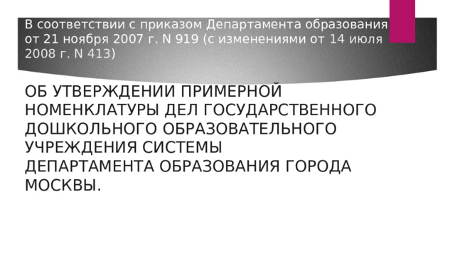 В соответствии с приказом Департамента образования  от 21 ноября 2007 г. N 919 (с изменениями от 14 июля 2008 г. N 413 )    ОБ УТВЕРЖДЕНИИ ПРИМЕРНОЙ НОМЕНКЛАТУРЫ ДЕЛ ГОСУДАРСТВЕННОГО  ДОШКОЛЬНОГО ОБРАЗОВАТЕЛЬНОГО УЧРЕЖДЕНИЯ СИСТЕМЫ  ДЕПАРТАМЕНТА ОБРАЗОВАНИЯ ГОРОДА МОСКВЫ.     