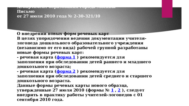            Департамент образования города Москвы  Письмо  от 27 июля 2010 года № 2-30-321/10     О внедрении новых форм речевых карт  В целях упорядочения ведения документации учителя-логопеда дошкольного образовательного учреждения (независимо от его вида) рабочей группой разработаны новые формы речевых карт:  - речевая карта ( форма 1 ) рекомендуется для заполнения при обследовании детей раннего и младшего дошкольного возраста;  - речевая карта ( форма 2 ) рекомендуется для заполнения при обследовании детей среднего и старшего дошкольного возраста.  Данные формы речевых карты нового образца, утвержденные 27 июля 2010 (формы № 1 , 2 ), следует внедрить в практику работы учителей-логопедов с 01 сентября 2010 года. 