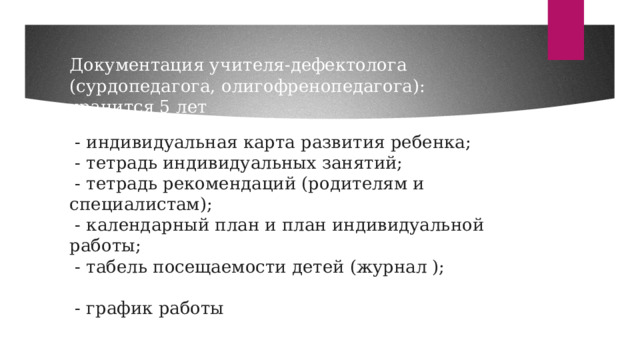 Документация учителя-дефектолога (сурдопедагога, олигофренопедагога): хранится 5 лет   - индивидуальная карта развития ребенка;  - тетрадь индивидуальных занятий;  - тетрадь рекомендаций (родителям и специалистам);  - календарный план и план индивидуальной работы;  - табель посещаемости детей (журнал );  - график работы   