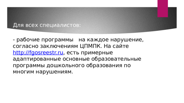 Для всех специалистов:    - рабочие программы на каждое нарушение, согласно заключениям ЦПМПК. На сайте http://fgosreestr.ru , есть примерные адаптированные основные образовательные программы дошкольного образования по многим нарушениям. 