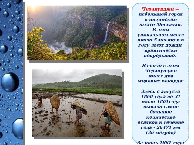 Черапунджи — небольшой город в индийском штате Мегхалая. В этом уникальном месте около 5 месяцев в году льют дожди, практически непрерывно.  В связи с этим Черапунджи имеет два мировых рекорда:  Здесь с августа 1860 года по 31 июля 1861года выпало самое большое количество осадков в течение года - 26471 мм (26 метров)  За июль 1861 года выпало рекордное количество осадков за месяц - 9299 мм  (9,2 метра). 
