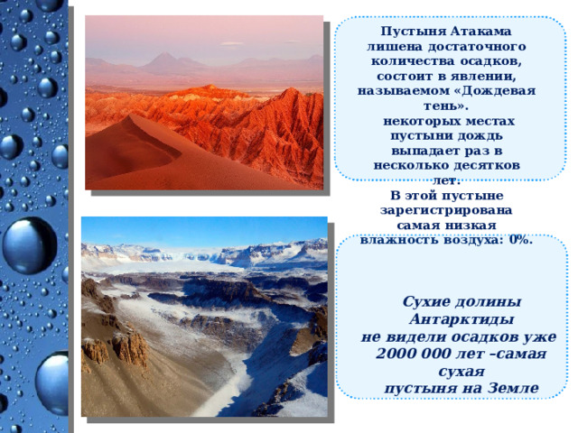 Пустыня Атакама лишена достаточного количества осадков, состоит в явлении, называемом «Дождевая тень».  некоторых местах пустыни дождь выпадает раз в несколько десятков лет. В этой пустыне зарегистрирована самая низкая влажность воздуха: 0%. Сухие долины Антарктиды не видели осадков уже 2000 000 лет –самая сухая пустыня на Земле 
