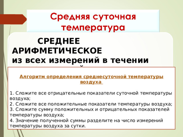 СРЕДНЕЕ АРИФМЕТИЧЕСКОЕ из всех измерений в течении суток значений температуры воздуха  Алгоритм определения среднесуточной температуры воздуха  1. Сложите все отрицательные показатели суточной температуры воздуха; 2. Сложите все положительные показатели температуры воздуха; 3. Сложите сумму положительных и отрицательных показателей температуры воздуха; 4. Значение полученной суммы разделите на число измерений температуры воздуха за сутки. 