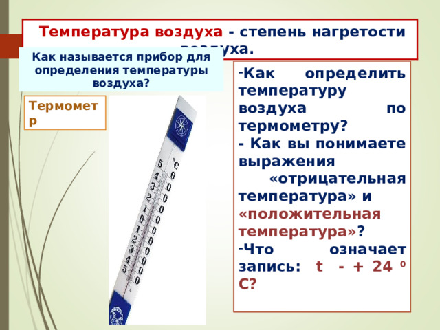  Температура воздуха - степень нагретости воздуха. Как называется прибор для определения температуры воздуха? Как определить температуру воздуха по термометру? - Как вы понимаете выражения  «отрицательная температура» и «положительная температура» ? Что означает запись: t - + 24 0 С?  Термометр 