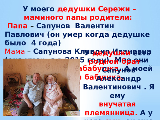 У моего дедушки Сережи – маминого папы родители:  Папа – Сапунов Валентин Павлович (он умер когда дедушке было 4 года) Мама – Сапунова Клавдия Ивановна (она умерла в 2015 году). Мне они прадедушка и прабабушка. А моей маме - дедушка и бабушка. У дедушки есть родной брат – Сапунов Александр Валентинович . Я ему внучатая племянница. А у него сын, он мне двоюродный дядя. Маме двоюродный брат 