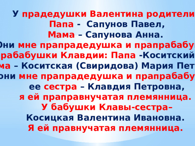 У прадедушки Валентина родители: Папа - Сапунов Павел, Мама – Сапунова Анна. Они мне прапрадедушка и прапрабабушка. У прабабушки Клавдии: Папа -Коситский Иван, Мама – Коситская (Свиридова) Мария Петровна, они мне прапрадедушка и прапрабабушка  ее сестра – Клавдия Петровна, я ей праправнучатая племянница. У бабушки Клавы-сестра– Косицкая Валентина Ивановна. Я ей правнучатая племянница. 