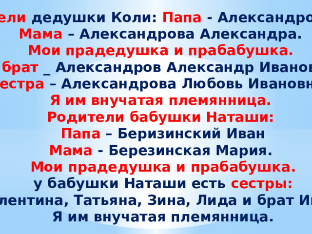 Родители дедушки Коли: Папа - Александров Иван, Мама – Александрова Александра. Мои прадедушка и прабабушка. Его брат _ Александров Александр Иванович и сестра – Александрова Любовь Ивановна. Я им внучатая племянница. Родители бабушки Наташи: Папа – Беризинский Иван Мама - Березинская Мария. Мои прадедушка и прабабушка.  у бабушки Наташи есть сестры: Валентина, Татьяна, Зина, Лида и брат Иван. Я им внучатая племянница. 