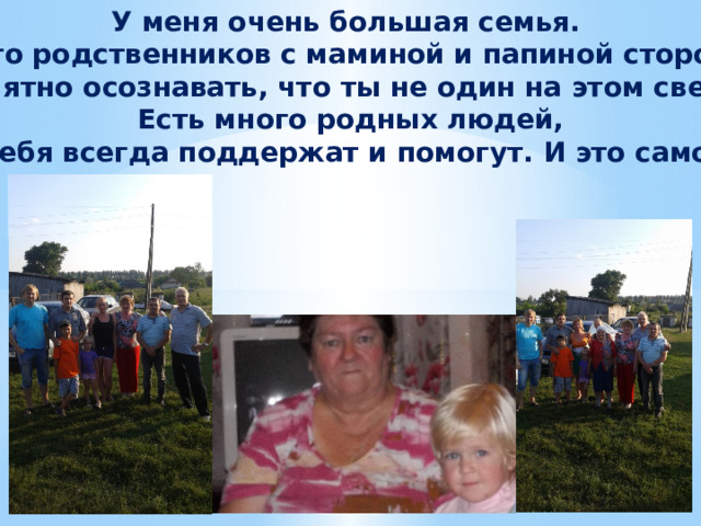 У меня очень большая семья. Много родственников с маминой и папиной стороны. Приятно осознавать, что ты не один на этом свете. Есть много родных людей,  которые тебя всегда поддержат и помогут. И это самое ценное. 